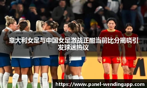 意大利女足与中国女足激战正酣当前比分揭晓引发球迷热议